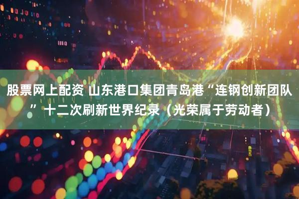 股票网上配资 山东港口集团青岛港“连钢创新团队” 十二次刷新世界纪录（光荣属于劳动者）