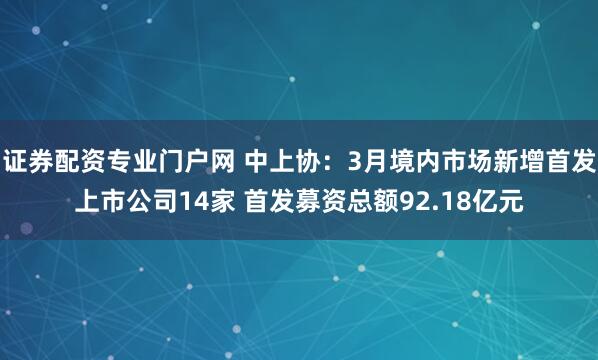 证券配资专业门户网 中上协：3月境内市场新增首发上市公司14家 首发募资总额92.18亿元