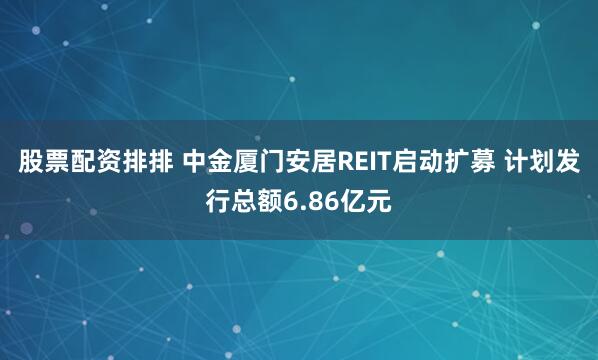 股票配资排排 中金厦门安居REIT启动扩募 计划发行总额6.86亿元